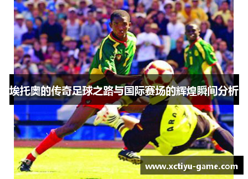 埃托奥的传奇足球之路与国际赛场的辉煌瞬间分析