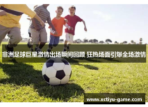 非洲足球巨星激情出场瞬间回顾 狂热场面引爆全场激情