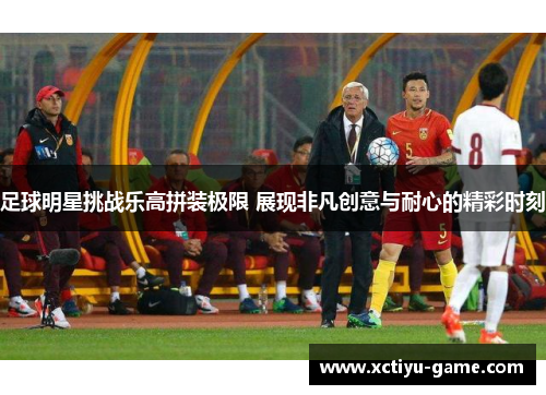 足球明星挑战乐高拼装极限 展现非凡创意与耐心的精彩时刻