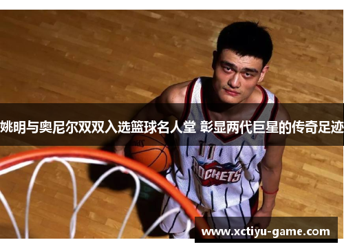 姚明与奥尼尔双双入选篮球名人堂 彰显两代巨星的传奇足迹