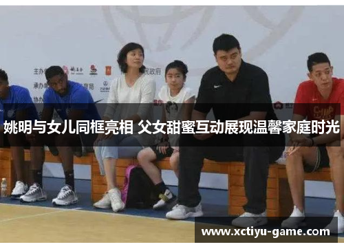 姚明与女儿同框亮相 父女甜蜜互动展现温馨家庭时光