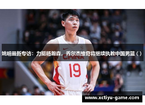 姚明最新专访：力挺杨瀚森，乔尔杰维奇将继续执教中国男篮 ( ) 