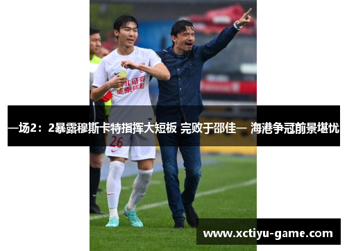 一场2：2暴露穆斯卡特指挥大短板 完败于邵佳一 海港争冠前景堪忧