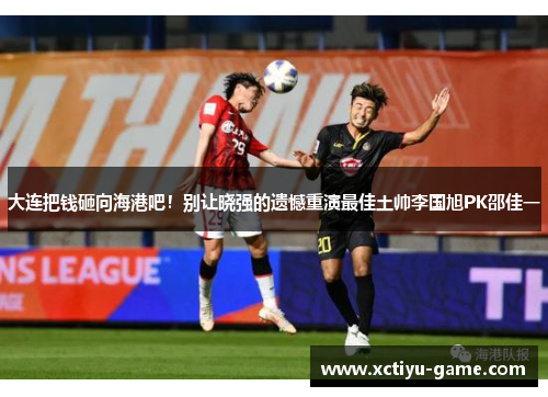 大连把钱砸向海港吧！别让晓强的遗憾重演最佳土帅李国旭PK邵佳一